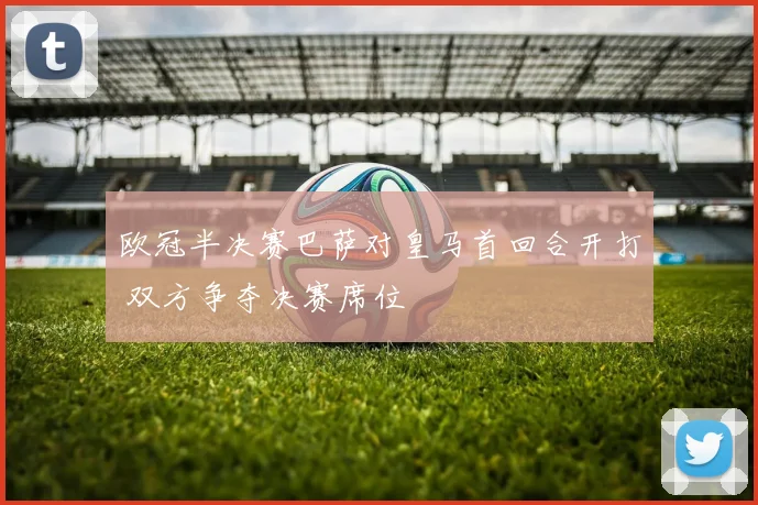 欧冠半决赛巴萨对皇马首回合开打 双方争夺决赛席位