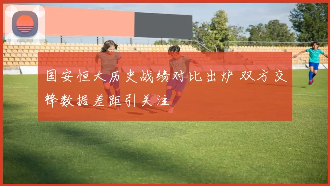 国安恒大历史战绩对比出炉 双方交锋数据差距引关注