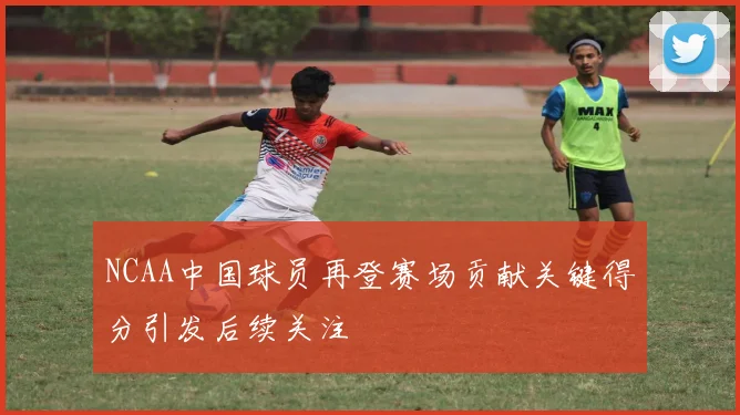 NCAA中国球员再登赛场贡献关键得分引发后续关注