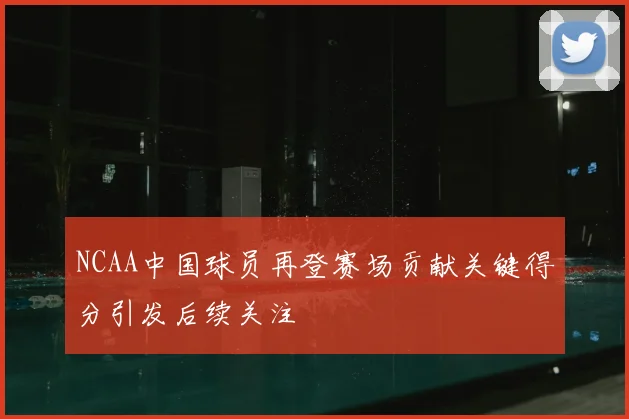NCAA中国球员再登赛场贡献关键得分引发后续关注