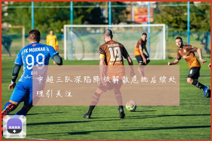 中超三队深陷降级解散危机后续处理引关注