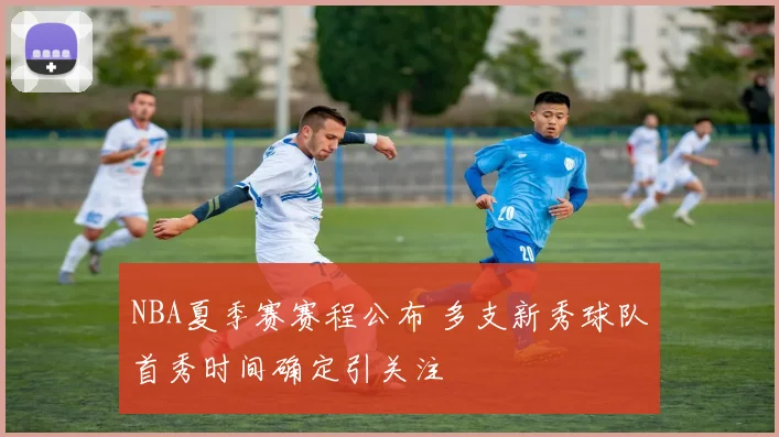 NBA夏季赛赛程公布 多支新秀球队首秀时间确定引关注