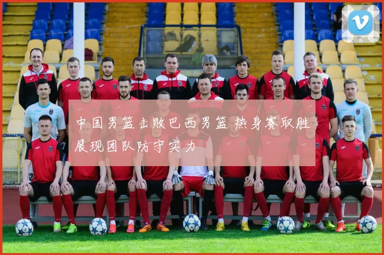 中国男篮击败巴西男篮 热身赛取胜展现团队防守实力