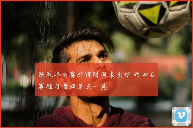 欧冠半决赛对阵时间表出炉 两回合赛程与晋级看点一览