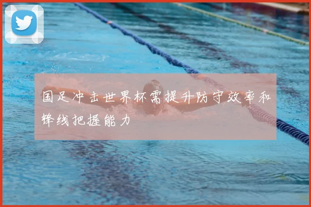 国足冲击世界杯需提升防守效率和锋线把握能力